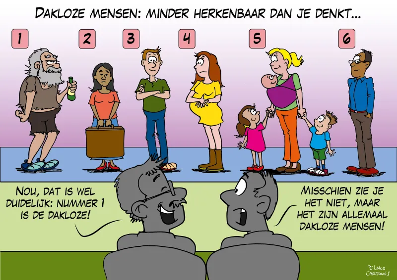 Op de cartoon getiteld 'Dakloze mensen: minder herkenbaar dan je denkt', staan 6 personen op een rij, waarvan nr 1 beantwoordt aan het clichébeeld van een dakloze: een dronken slecht verzorgde man met een fles. Op de voorgrond staan 2 personen die in gesprek zijn, waarvan de ene zegt: 'Nou, dat is wel duidelijk nummer 1 is de dakloze', en de andere reageert met: 'Misschien zie je het niet maar het zijn allemaal dakloze mensen!'